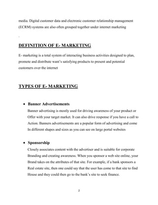 media. Digital customer data and electronic customer relationship management
(ECRM) systems are also often grouped together under internet marketing

.

DEFINITION OF E- MARKETING

E- marketing is a total system of interacting business activities designed to plan,
promote and distribute want‟s satisfying products to present and potential
customers over the internet




TYPES OF E- MARKETING


      Banner Advertisements
      Banner advertising is mostly used for driving awareness of your product or
      Offer with your target market. It can also drive response if you have a call to
      Action. Banners advertisements are a popular form of advertising and come
      In different shapes and sizes as you can see on large portal websites


      Sponsorship
      Closely associates content with the advertiser and is suitable for corporate
      Branding and creating awareness. When you sponsor a web site online, your
      Brand takes on the attributes of that site. For example, if a bank sponsors a
      Real estate site, then one could say that the user has come to that site to find
      House and they could then go to the bank‟s site to seek finance.



                                          2
 