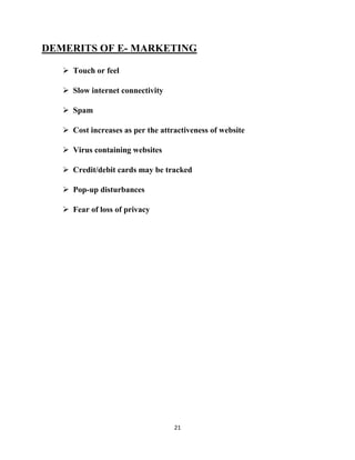 DEMERITS OF E- MARKETING

    Touch or feel

    Slow internet connectivity

    Spam

    Cost increases as per the attractiveness of website

    Virus containing websites

    Credit/debit cards may be tracked

    Pop-up disturbances

    Fear of loss of privacy




                                   21
 