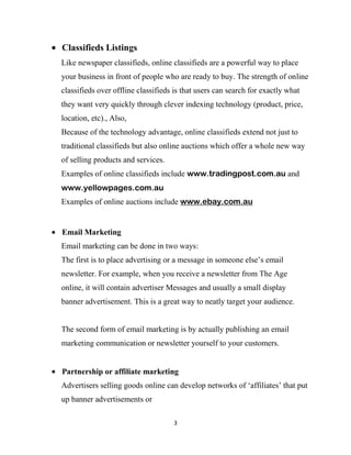 Classifieds Listings
Like newspaper classifieds, online classifieds are a powerful way to place
your business in front of people who are ready to buy. The strength of online
classifieds over offline classifieds is that users can search for exactly what
they want very quickly through clever indexing technology (product, price,
location, etc)., Also,
Because of the technology advantage, online classifieds extend not just to
traditional classifieds but also online auctions which offer a whole new way
of selling products and services.
Examples of online classifieds include www.tradingpost.com.au and
www.yellowpages.com.au
Examples of online auctions include www.ebay.com.au


Email Marketing
Email marketing can be done in two ways:
The first is to place advertising or a message in someone else‟s email
newsletter. For example, when you receive a newsletter from The Age
online, it will contain advertiser Messages and usually a small display
banner advertisement. This is a great way to neatly target your audience.


The second form of email marketing is by actually publishing an email
marketing communication or newsletter yourself to your customers.


Partnership or affiliate marketing
Advertisers selling goods online can develop networks of „affiliates‟ that put
up banner advertisements or

                                    3
 