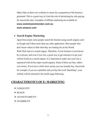 Other links on their own websites in return for a proportion of the business
   generated. This is a great way to Limit the risk of advertising by only paying
   for successful sales. Examples of affiliate marketing are available at:
   www.commissionmonster.com.au
   www.amazon.com


   Search Engine Marketing
   Apart from email, more people search the Internet using search engines such
   as Google and Yahoo more than any other application. Most people who
   don‟t know where to find what they are looking for on the World
   Wide Web start at a search engine. Therefore, if your business is not known
   by everyone, and even if you Are, a great way to get noticed is to get your
   website listed on a search engine. It is important to make sure your site is
   registered with all the major search engines. Some of these are free, others
   cost money. If you have a little more money you can actually buy. Keywords
   for example, if you are a plumber and you buy the word “plumbing”, your
   website will be returned to the results page following.


CHARACTERSTICS OF E- MARKETING

  LONGEVITY
  REACH
  ACCOUNTABILITY
  FLEXIBILITY



                                       4
 