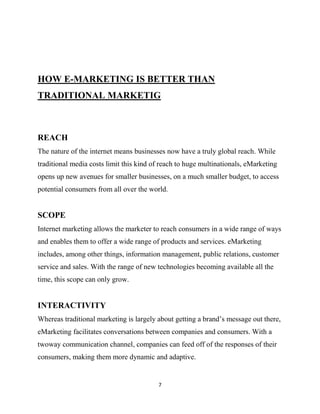 HOW E-MARKETING IS BETTER THAN
TRADITIONAL MARKETIG



REACH
The nature of the internet means businesses now have a truly global reach. While
traditional media costs limit this kind of reach to huge multinationals, eMarketing
opens up new avenues for smaller businesses, on a much smaller budget, to access
potential consumers from all over the world.


SCOPE
Internet marketing allows the marketer to reach consumers in a wide range of ways
and enables them to offer a wide range of products and services. eMarketing
includes, among other things, information management, public relations, customer
service and sales. With the range of new technologies becoming available all the
time, this scope can only grow.


INTERACTIVITY
Whereas traditional marketing is largely about getting a brand‟s message out there,
eMarketing facilitates conversations between companies and consumers. With a
twoway communication channel, companies can feed off of the responses of their
consumers, making them more dynamic and adaptive.


                                         7
 