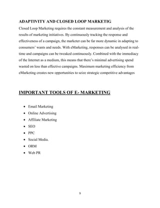 ADAPTIVITY AND CLOSED LOOP MARKETIG
Closed Loop Marketing requires the constant measurement and analysis of the
results of marketing initiatives. By continuously tracking the response and
effectiveness of a campaign, the marketer can be far more dynamic in adapting to
consumers‟ wants and needs. With eMarketing, responses can be analysed in real-
time and campaigns can be tweaked continuously. Combined with the immediacy
of the Internet as a medium, this means that there‟s minimal advertising spend
wasted on less than effective campaigns. Maximum marketing efficiency from
eMarketing creates new opportunities to seize strategic competitive advantages




IMPORTANT TOOLS OF E- MARKETING

      Email Marketing
      Online Advertising
      Affiliate Marketing
      SEO
      PPC
      Social Media.
      ORM
      Web PR




                                         9
 