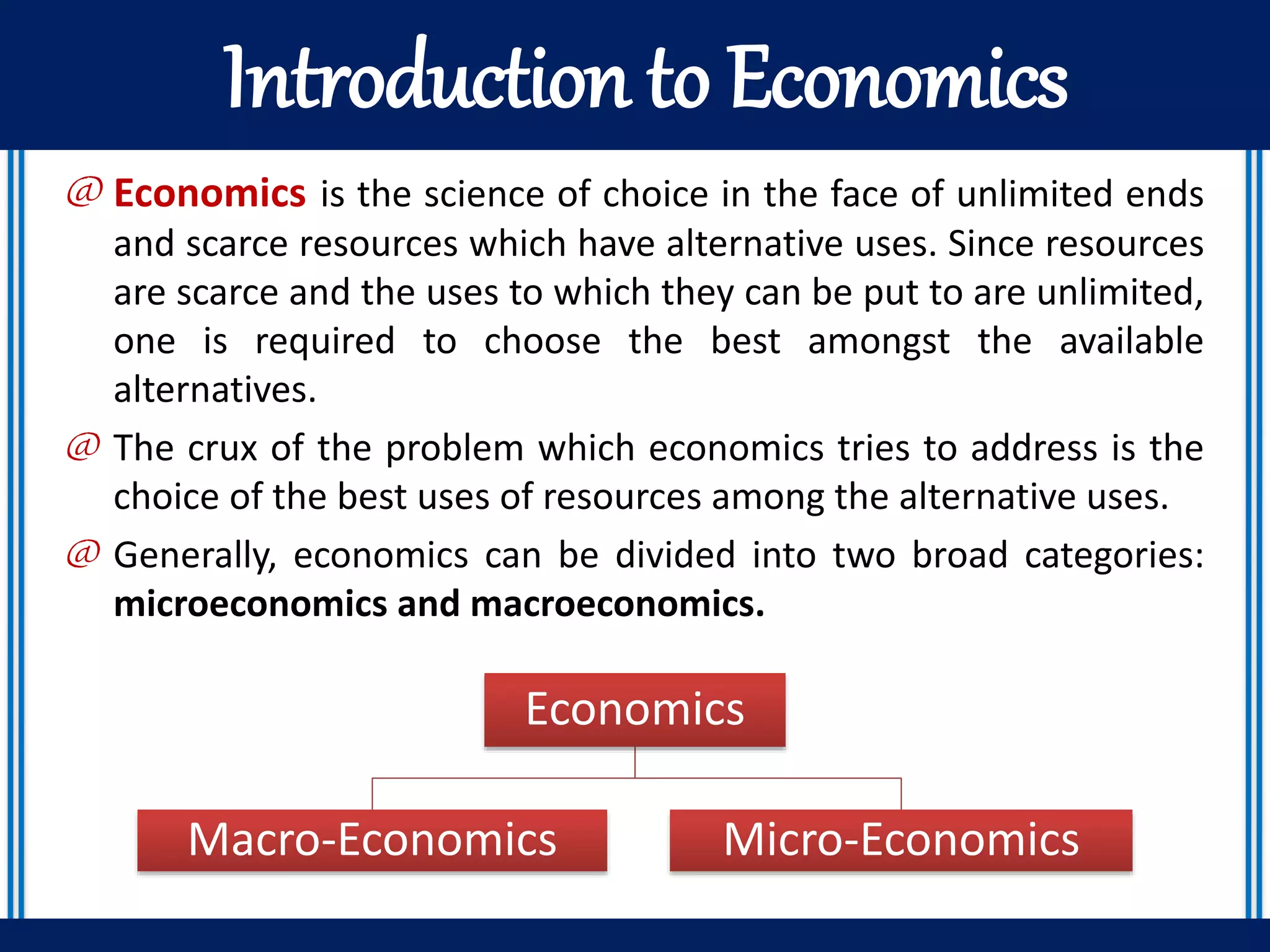 Introduction to Economics
@ Economics is the science of choice in the face of unlimited ends
and scarce resources which have alternative uses. Since resources
are scarce and the uses to which they can be put to are unlimited,
one is required to choose the best amongst the available
alternatives.
@ The crux of the problem which economics tries to address is the
choice of the best uses of resources among the alternative uses.
@ Generally, economics can be divided into two broad categories:
microeconomics and macroeconomics.
Economics
Macro-Economics Micro-Economics
 