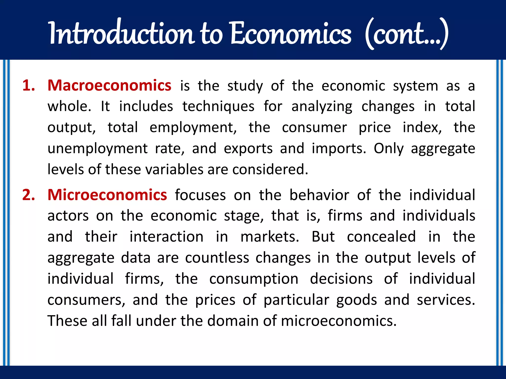 Introduction to Economics (cont…)
1. Macroeconomics is the study of the economic system as a
whole. It includes techniques for analyzing changes in total
output, total employment, the consumer price index, the
unemployment rate, and exports and imports. Only aggregate
levels of these variables are considered.
2. Microeconomics focuses on the behavior of the individual
actors on the economic stage, that is, firms and individuals
and their interaction in markets. But concealed in the
aggregate data are countless changes in the output levels of
individual firms, the consumption decisions of individual
consumers, and the prices of particular goods and services.
These all fall under the domain of microeconomics.
 
