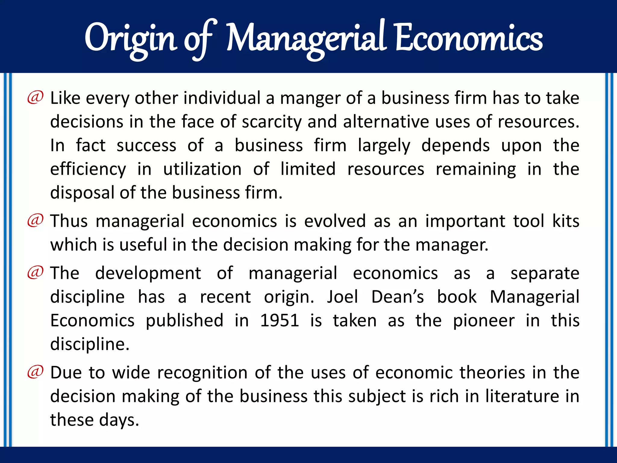Origin of Managerial Economics
@ Like every other individual a manger of a business firm has to take
decisions in the face of scarcity and alternative uses of resources.
In fact success of a business firm largely depends upon the
efficiency in utilization of limited resources remaining in the
disposal of the business firm.
@ Thus managerial economics is evolved as an important tool kits
which is useful in the decision making for the manager.
@ The development of managerial economics as a separate
discipline has a recent origin. Joel Dean’s book Managerial
Economics published in 1951 is taken as the pioneer in this
discipline.
@ Due to wide recognition of the uses of economic theories in the
decision making of the business this subject is rich in literature in
these days.
 