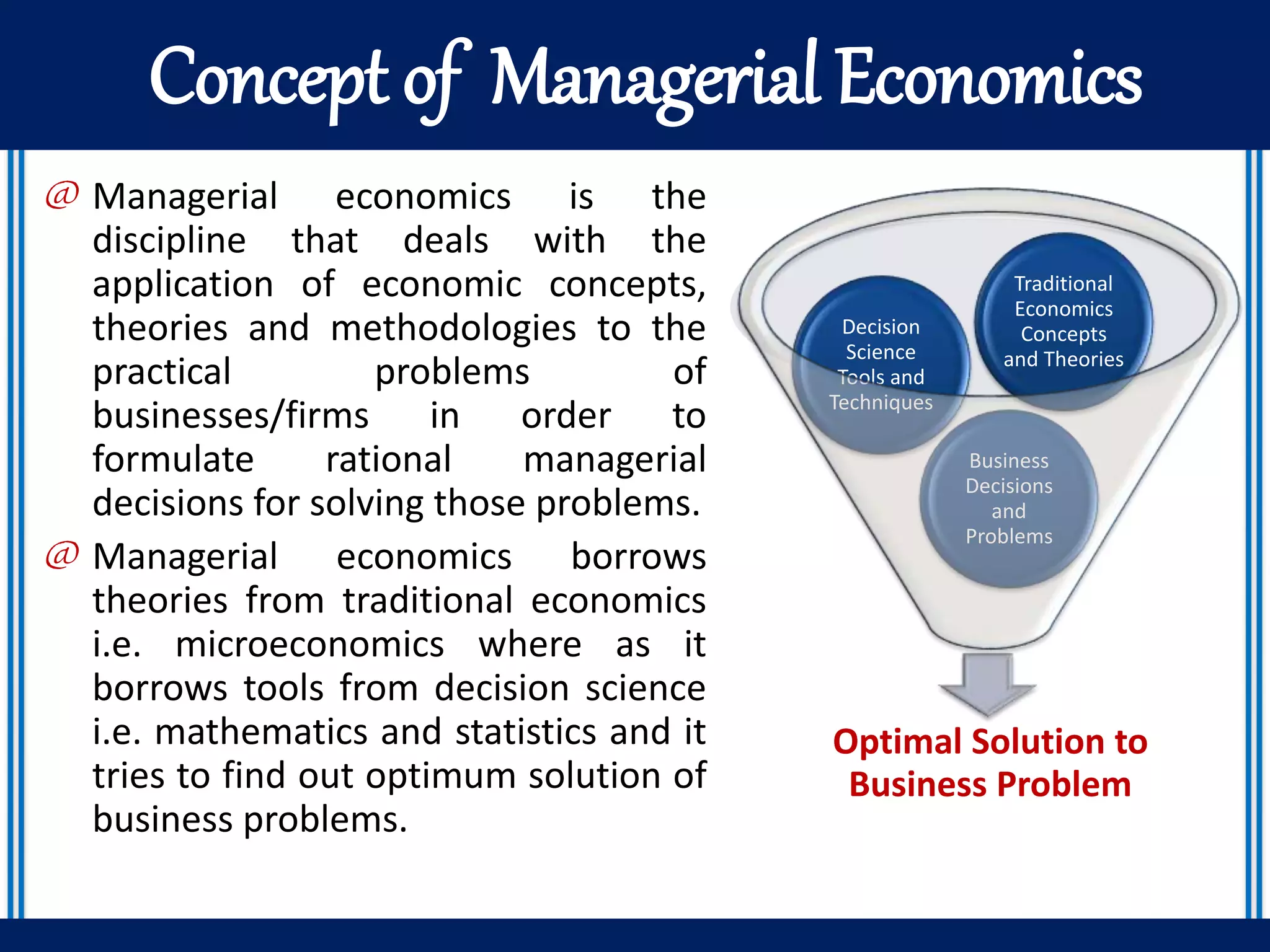 Concept of Managerial Economics
@ Managerial economics is the
discipline that deals with the
application of economic concepts,
theories and methodologies to the
practical problems of
businesses/firms in order to
formulate rational managerial
decisions for solving those problems.
@ Managerial economics borrows
theories from traditional economics
i.e. microeconomics where as it
borrows tools from decision science
i.e. mathematics and statistics and it
tries to find out optimum solution of
business problems.
Optimal Solution to
Business Problem
Business
Decisions
and
Problems
Decision
Science
Tools and
Techniques
Traditional
Economics
Concepts
and Theories
 