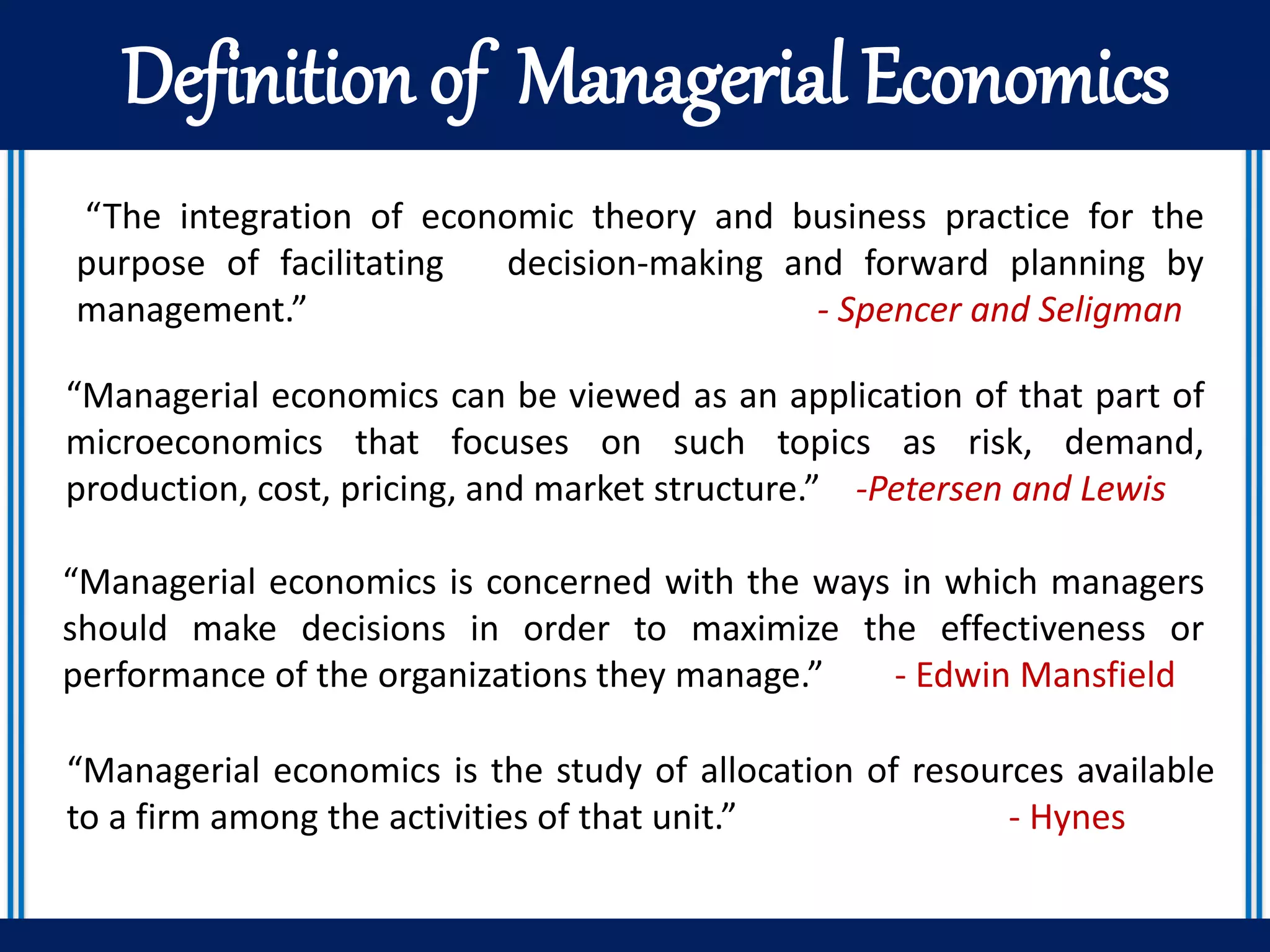 Definition of Managerial Economics
“The integration of economic theory and business practice for the
purpose of facilitating decision-making and forward planning by
management.” - Spencer and Seligman
“Managerial economics can be viewed as an application of that part of
microeconomics that focuses on such topics as risk, demand,
production, cost, pricing, and market structure.” -Petersen and Lewis
“Managerial economics is concerned with the ways in which managers
should make decisions in order to maximize the effectiveness or
performance of the organizations they manage.” - Edwin Mansfield
“Managerial economics is the study of allocation of resources available
to a firm among the activities of that unit.” - Hynes
 