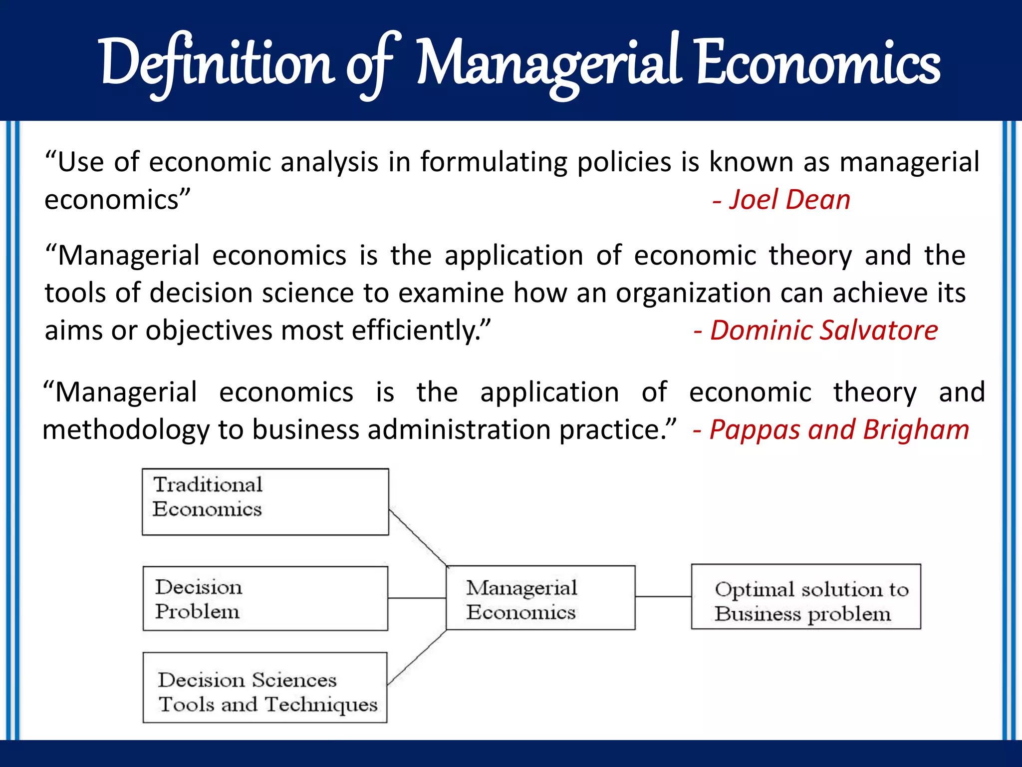 Definition of Managerial Economics
“Use of economic analysis in formulating policies is known as managerial
economics” - Joel Dean
“Managerial economics is the application of economic theory and the
tools of decision science to examine how an organization can achieve its
aims or objectives most efficiently.” - Dominic Salvatore
“Managerial economics is the application of economic theory and
methodology to business administration practice.” - Pappas and Brigham
 