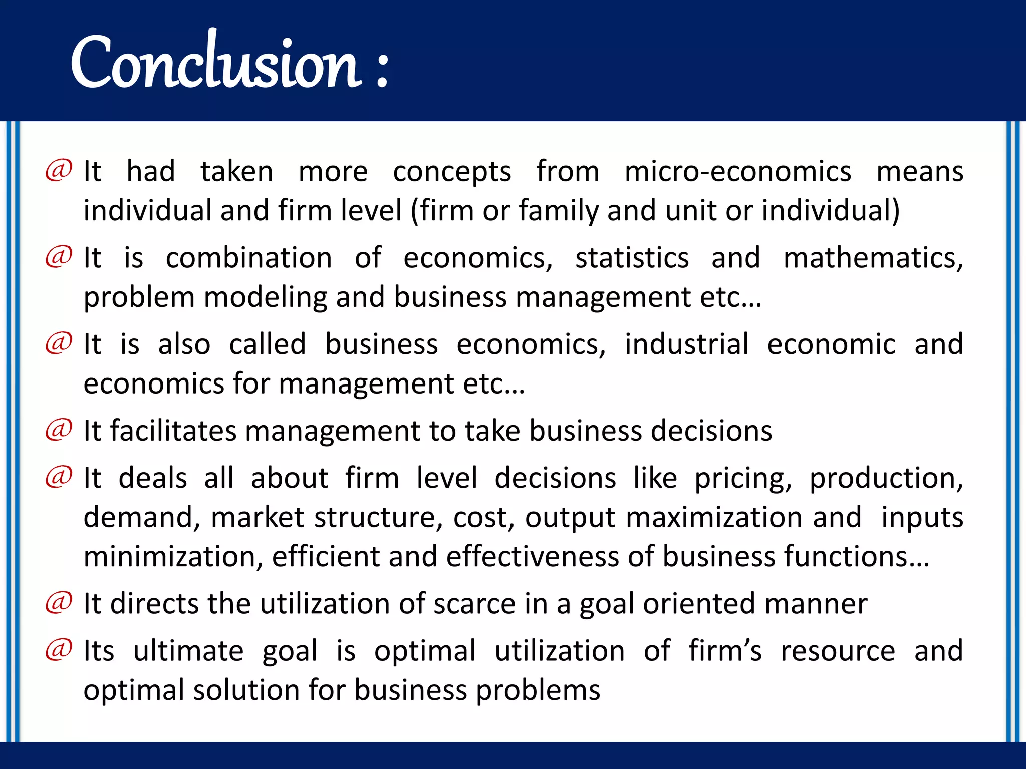 Conclusion :
@ It had taken more concepts from micro-economics means
individual and firm level (firm or family and unit or individual)
@ It is combination of economics, statistics and mathematics,
problem modeling and business management etc…
@ It is also called business economics, industrial economic and
economics for management etc…
@ It facilitates management to take business decisions
@ It deals all about firm level decisions like pricing, production,
demand, market structure, cost, output maximization and inputs
minimization, efficient and effectiveness of business functions…
@ It directs the utilization of scarce in a goal oriented manner
@ Its ultimate goal is optimal utilization of firm’s resource and
optimal solution for business problems
 