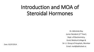Introduction and MOA of
Steroidal Hormones
Dr. Abhishek Roy
Junior Resident (2nd Year),
Dept. of Biochemistry,
Grant Medical College &
Sir J.J. Group of Hospitals, Mumbai
Email: mail@abhishek.ro
Date: 02/07/2014
 