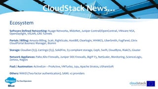 Ecosystem
Software Defined Networking: Nuage Networks, MidoNet, Juniper Contrail/OpenContrail, VMware NSX,
OpenDaylight, VXLAN, GRE Tunnels
Portals / Billing: Amysta Billing, Scalr, RightScale, HostBill, Clearlogin, WHMCS, UberSmith, FogPanel, Citrix
CloudPortal Business Manager, Biomni
Storage: Cloudian (S3), Carringo (S3), SolidFire, S3 compliant storage, Ceph, Swift, CloudByte, RiakCS, Gluster
Network Appliances: Palto Alto Firewalls, Juniper SRX Firewalls, BigIP F5, NetScaler, Monitoring, ScienceLogic,
Zenoss, Nagios
PaaS / Auotmation: ActiveEon – ProActive, VMTurbo, Juju, Apache Stratos, UShareSoft
Others: WiKID (Two-factor authentication), SAML v2 providers
CloudStack News…
 