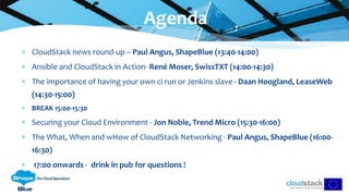 CloudStack news round-up – Paul Angus, ShapeBlue (13:40-14:00)
 Ansible and CloudStack in Action- René Moser, SwissTXT (14:00-14:30)
 The importance of having your own ci run or Jenkins slave - Daan Hoogland, LeaseWeb
(14:30-15:00)
 BREAK 15:00-15:30
 Securing your Cloud Environment - Jon Noble, Trend Micro (15:30-16:00)
 The What, When and wHow of CloudStack Networking - Paul Angus, ShapeBlue (16:00-
16:30)
 17:00 onwards - drink in pub for questions !
Agenda
 