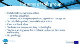  Collaborative environment for:
 all things CloudStack
 Related tech: ecosystem products, hypervisors, storage, etc
 Technical deep-dives, issues & best practice
 Case studies & ideas
 To showcase complementary technologies
 To give a strong voice for feedback to Apache developer
community
 No pitching !
The aims of this group
 