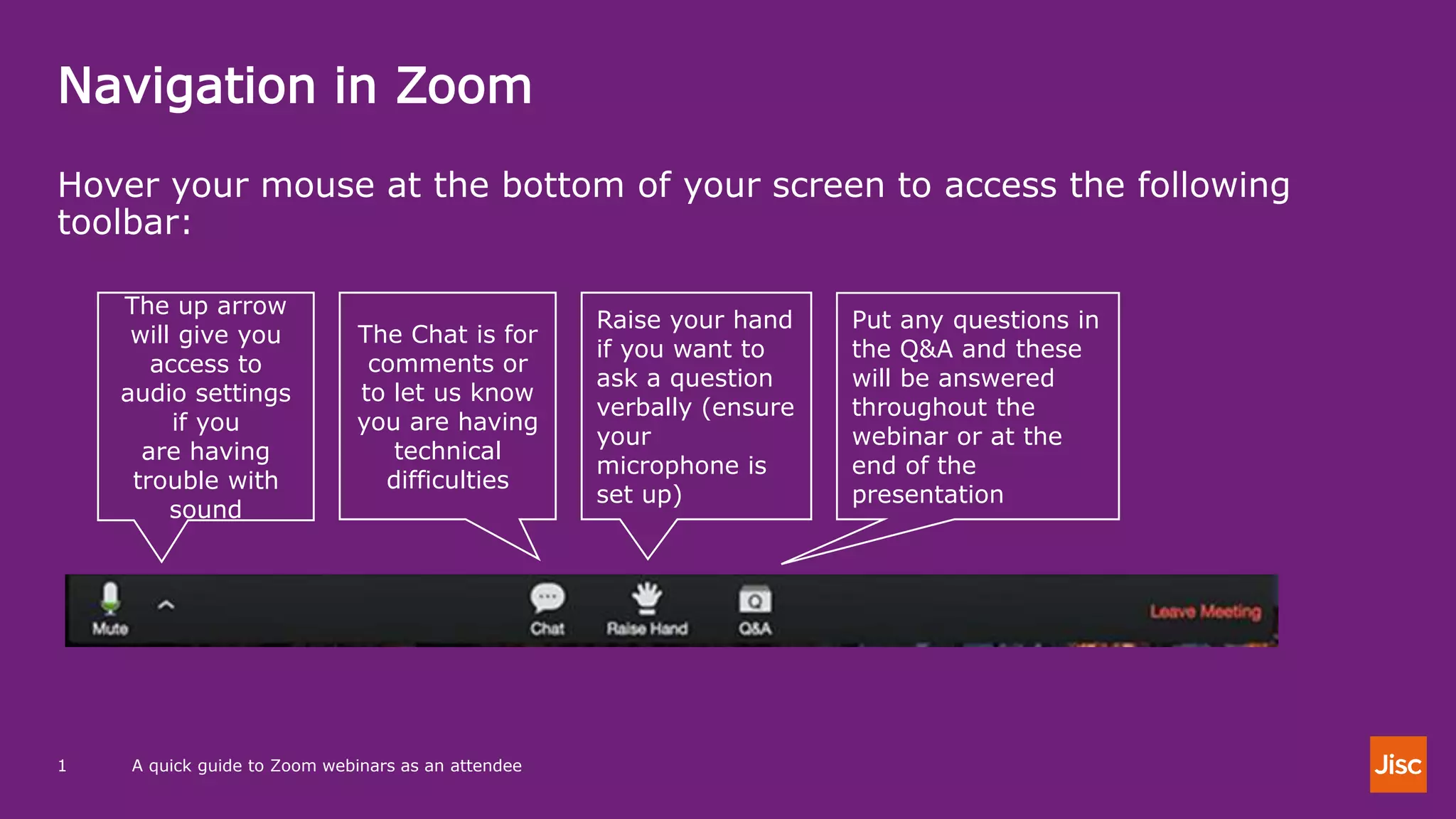 Navigation in Zoom
A quick guide to Zoom webinars as an attendee1
Hover your mouse at the bottom of your screen to access the following
toolbar:
The up arrow
will give you
access to
audio settings
if you
are having
trouble with
sound
The Chat is for
comments or
to let us know
you are having
technical
difficulties
Raise your hand
if you want to
ask a question
verbally (ensure
your
microphone is
set up)
Put any questions in
the Q&A and these
will be answered
throughout the
webinar or at the
end of the
presentation
 