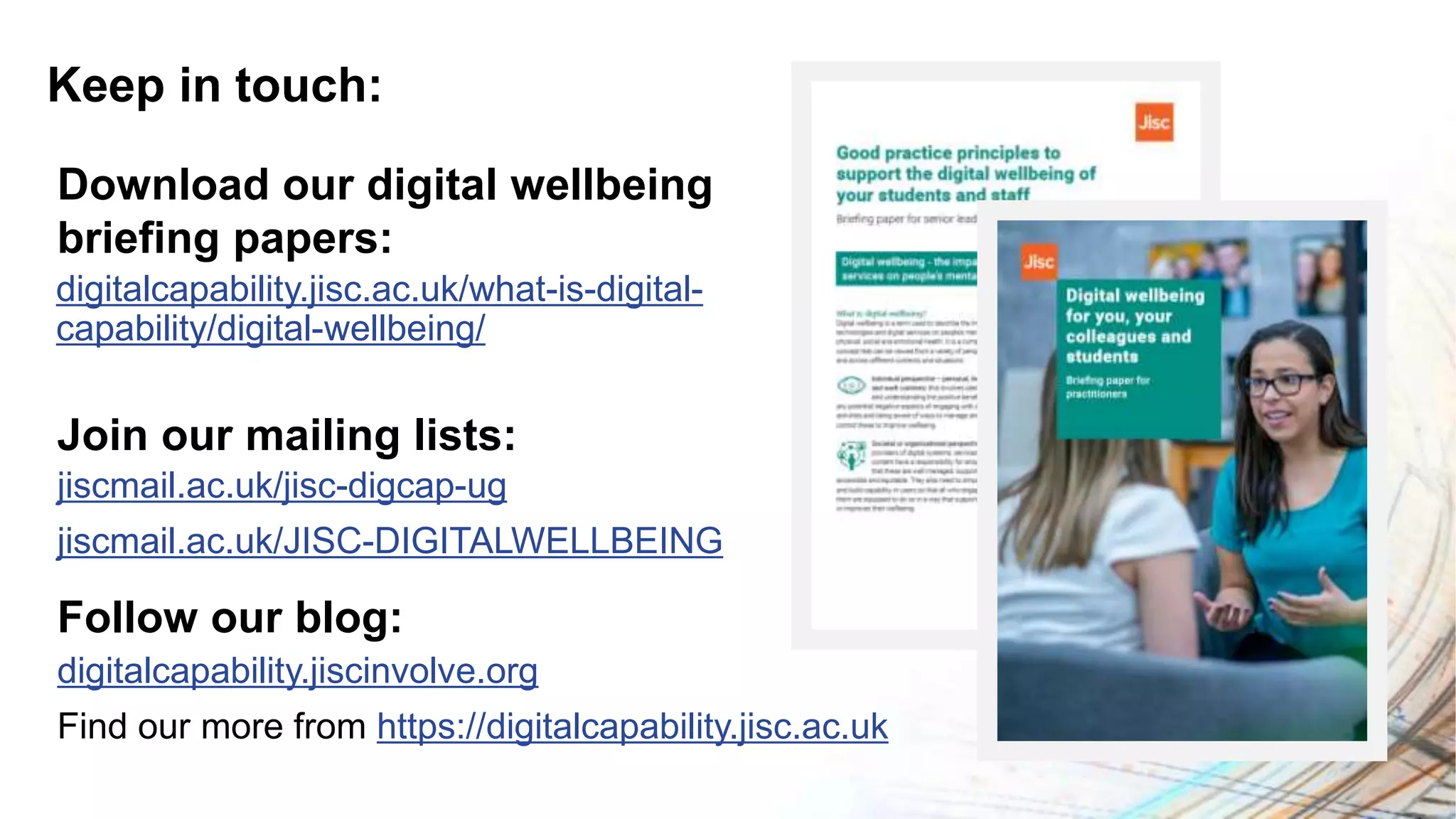 Keep in touch:
digitalcapability.jiscinvolve.org
Find our more from https://digitalcapability.jisc.ac.uk
Follow our blog:
jiscmail.ac.uk/jisc-digcap-ug
jiscmail.ac.uk/JISC-DIGITALWELLBEING
Join our mailing lists:
digitalcapability.jisc.ac.uk/what-is-digital-
capability/digital-wellbeing/
Download our digital wellbeing
briefing papers:
 