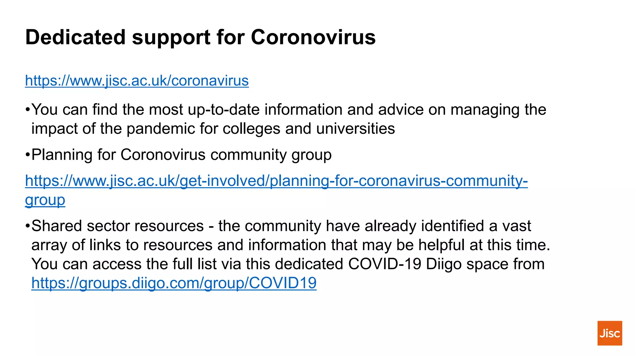 Dedicated support for Coronovirus
•You can find the most up-to-date information and advice on managing the
impact of the pandemic for colleges and universities
•Planning for Coronovirus community group
https://www.jisc.ac.uk/get-involved/planning-for-coronavirus-community-
group
•Shared sector resources - the community have already identified a vast
array of links to resources and information that may be helpful at this time.
You can access the full list via this dedicated COVID-19 Diigo space from
https://groups.diigo.com/group/COVID19
https://www.jisc.ac.uk/coronavirus
 