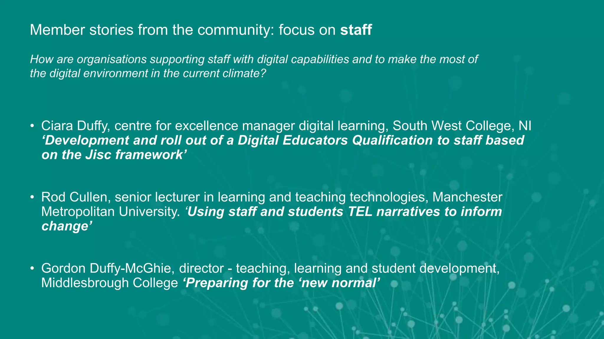 • Ciara Duffy, centre for excellence manager digital learning, South West College, NI
‘Development and roll out of a Digital Educators Qualification to staff based
on the Jisc framework’
• Rod Cullen, senior lecturer in learning and teaching technologies, Manchester
Metropolitan University. ‘Using staff and students TEL narratives to inform
change’
• Gordon Duffy-McGhie, director - teaching, learning and student development,
Middlesbrough College ‘Preparing for the ‘new normal’
Member stories from the community: focus on staff
How are organisations supporting staff with digital capabilities and to make the most of
the digital environment in the current climate?
 