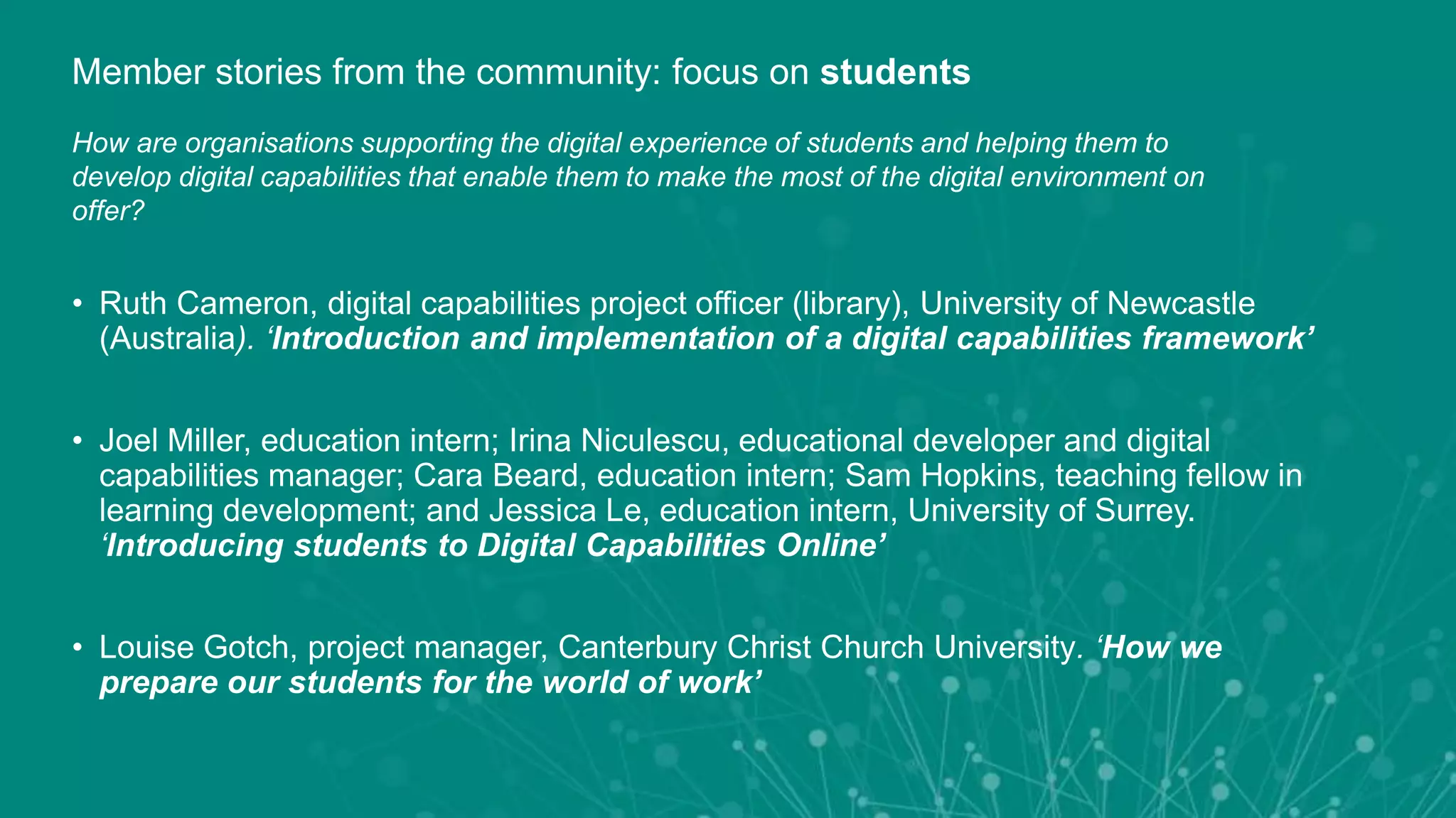 • Ruth Cameron, digital capabilities project officer (library), University of Newcastle
(Australia). ‘Introduction and implementation of a digital capabilities framework’
• Joel Miller, education intern; Irina Niculescu, educational developer and digital
capabilities manager; Cara Beard, education intern; Sam Hopkins, teaching fellow in
learning development; and Jessica Le, education intern, University of Surrey.
‘Introducing students to Digital Capabilities Online’
• Louise Gotch, project manager, Canterbury Christ Church University. ‘How we
prepare our students for the world of work’
Member stories from the community: focus on students
How are organisations supporting the digital experience of students and helping them to
develop digital capabilities that enable them to make the most of the digital environment on
offer?
 