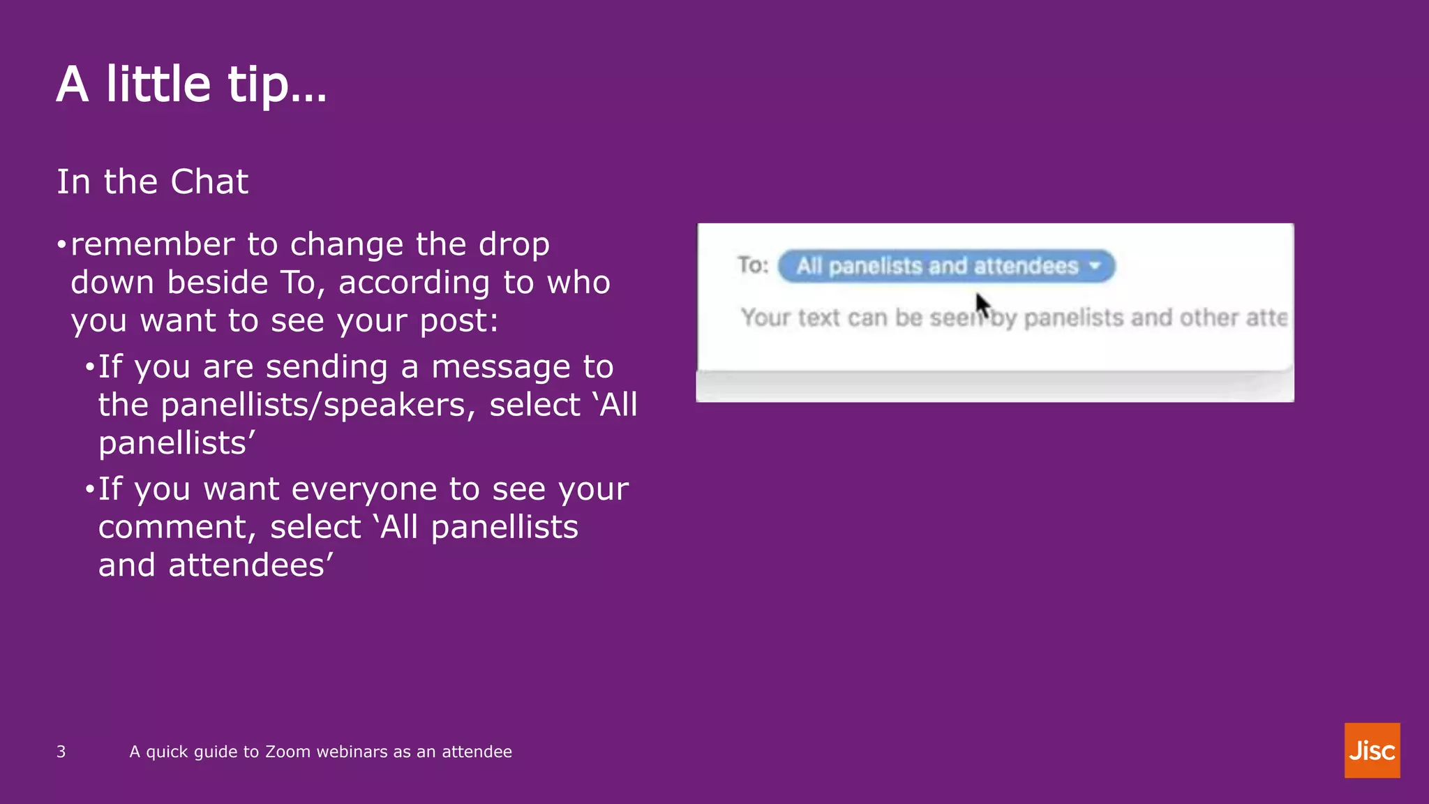 A little tip…
A quick guide to Zoom webinars as an attendee3
In the Chat
•remember to change the drop
down beside To, according to who
you want to see your post:
•If you are sending a message to
the panellists/speakers, select ‘All
panellists’
•If you want everyone to see your
comment, select ‘All panellists
and attendees’
 