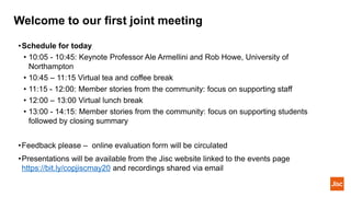 Welcome to our first joint meeting
•Schedule for today
• 10:05 - 10:45: Keynote Professor Ale Armellini and Rob Howe, University of
Northampton
• 10:45 – 11:15 Virtual tea and coffee break
• 11:15 - 12:00: Member stories from the community: focus on supporting staff
• 12:00 – 13:00 Virtual lunch break
• 13:00 - 14:15: Member stories from the community: focus on supporting students
followed by closing summary
•Feedback please – online evaluation form will be circulated
•Presentations will be available from the Jisc website linked to the events page
https://bit.ly/copjiscmay20 and recordings shared via email
 