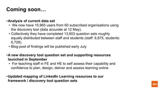 Coming soon…
•Analysis of current data set
• We now have 15,965 users from 60 subscribed organisations using
the discovery tool (data accurate at 12 May).
• Collectively they have completed 13,603 question sets roughly
equally distributed between staff and students (staff: 6,875, students:
6,728).
• Blog post of findings will be published early July
•A new discovery tool question set and supporting resources
launched in September
• For teaching staff in FE and HE to self assess their capability and
confidence to plan, design, deliver and assess learning online
•Updated mapping of LinkedIn Learning resources to our
framework / discovery tool question sets
 