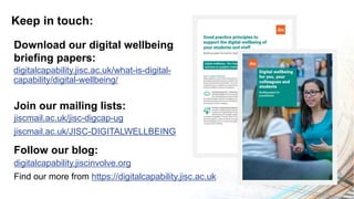 Keep in touch:
digitalcapability.jiscinvolve.org
Find our more from https://digitalcapability.jisc.ac.uk
Follow our blog:
jiscmail.ac.uk/jisc-digcap-ug
jiscmail.ac.uk/JISC-DIGITALWELLBEING
Join our mailing lists:
digitalcapability.jisc.ac.uk/what-is-digital-
capability/digital-wellbeing/
Download our digital wellbeing
briefing papers:
 