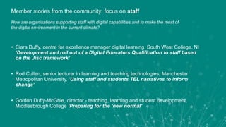 • Ciara Duffy, centre for excellence manager digital learning, South West College, NI
‘Development and roll out of a Digital Educators Qualification to staff based
on the Jisc framework’
• Rod Cullen, senior lecturer in learning and teaching technologies, Manchester
Metropolitan University. ‘Using staff and students TEL narratives to inform
change’
• Gordon Duffy-McGhie, director - teaching, learning and student development,
Middlesbrough College ‘Preparing for the ‘new normal’
Member stories from the community: focus on staff
How are organisations supporting staff with digital capabilities and to make the most of
the digital environment in the current climate?
 