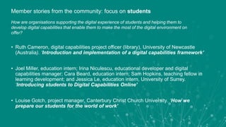 • Ruth Cameron, digital capabilities project officer (library), University of Newcastle
(Australia). ‘Introduction and implementation of a digital capabilities framework’
• Joel Miller, education intern; Irina Niculescu, educational developer and digital
capabilities manager; Cara Beard, education intern; Sam Hopkins, teaching fellow in
learning development; and Jessica Le, education intern, University of Surrey.
‘Introducing students to Digital Capabilities Online’
• Louise Gotch, project manager, Canterbury Christ Church University. ‘How we
prepare our students for the world of work’
Member stories from the community: focus on students
How are organisations supporting the digital experience of students and helping them to
develop digital capabilities that enable them to make the most of the digital environment on
offer?
 