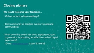 Closing plenary
We would welcome your feedback…
• Online vs face to face meetings?
•Joint community of practice events vs separate
communities?
•What one thing could Jisc do to support you/your
organisation in providing an effective student digital
experience?
•Go to www.menti.com Code: 63 09 86
 