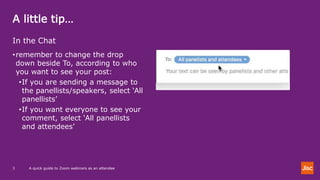 A little tip…
A quick guide to Zoom webinars as an attendee3
In the Chat
•remember to change the drop
down beside To, according to who
you want to see your post:
•If you are sending a message to
the panellists/speakers, select ‘All
panellists’
•If you want everyone to see your
comment, select ‘All panellists
and attendees’
 