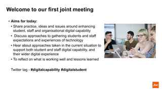 Welcome to our first joint meeting
• Aims for today:
• Share practice, ideas and issues around enhancing
student, staff and organisational digital capability
• Discuss approaches to gathering students and staff
expectations and experiences of technology
• Hear about approaches taken in the current situation to
support both student and staff digital capability, and
their wider digital experience
• To reflect on what is working well and lessons learned
Twitter tag - #digitalcapability #digitalstudent
 