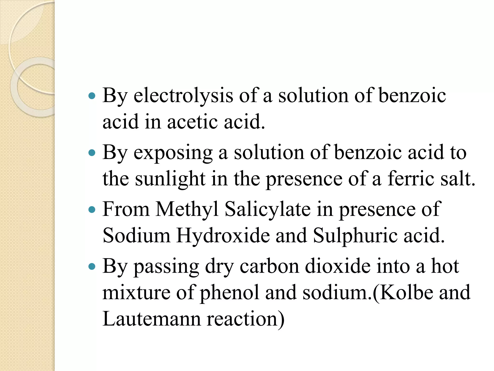  By electrolysis of a solution of benzoic
acid in acetic acid.
 By exposing a solution of benzoic acid to
the sunlight in the presence of a ferric salt.
 From Methyl Salicylate in presence of
Sodium Hydroxide and Sulphuric acid.
 By passing dry carbon dioxide into a hot
mixture of phenol and sodium.(Kolbe and
Lautemann reaction)
 