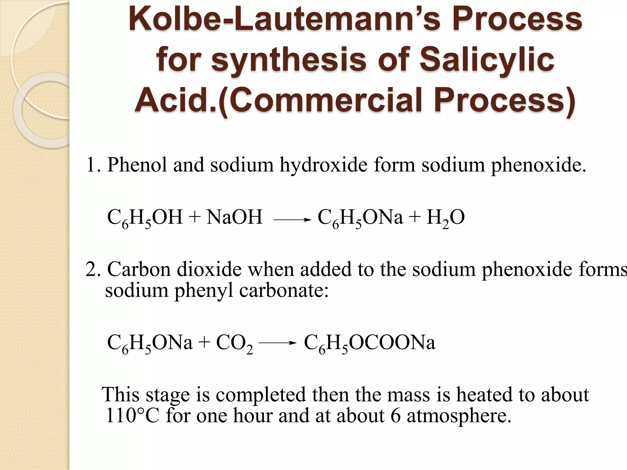 Kolbe-Lautemann’s Process
for synthesis of Salicylic
Acid.(Commercial Process)
1. Phenol and sodium hydroxide form sodium phenoxide.
C6H5OH + NaOH C6H5ONa + H2O
2. Carbon dioxide when added to the sodium phenoxide forms
sodium phenyl carbonate:
C6H5ONa + CO2 C6H5OCOONa
This stage is completed then the mass is heated to about
110°C for one hour and at about 6 atmosphere.
 
