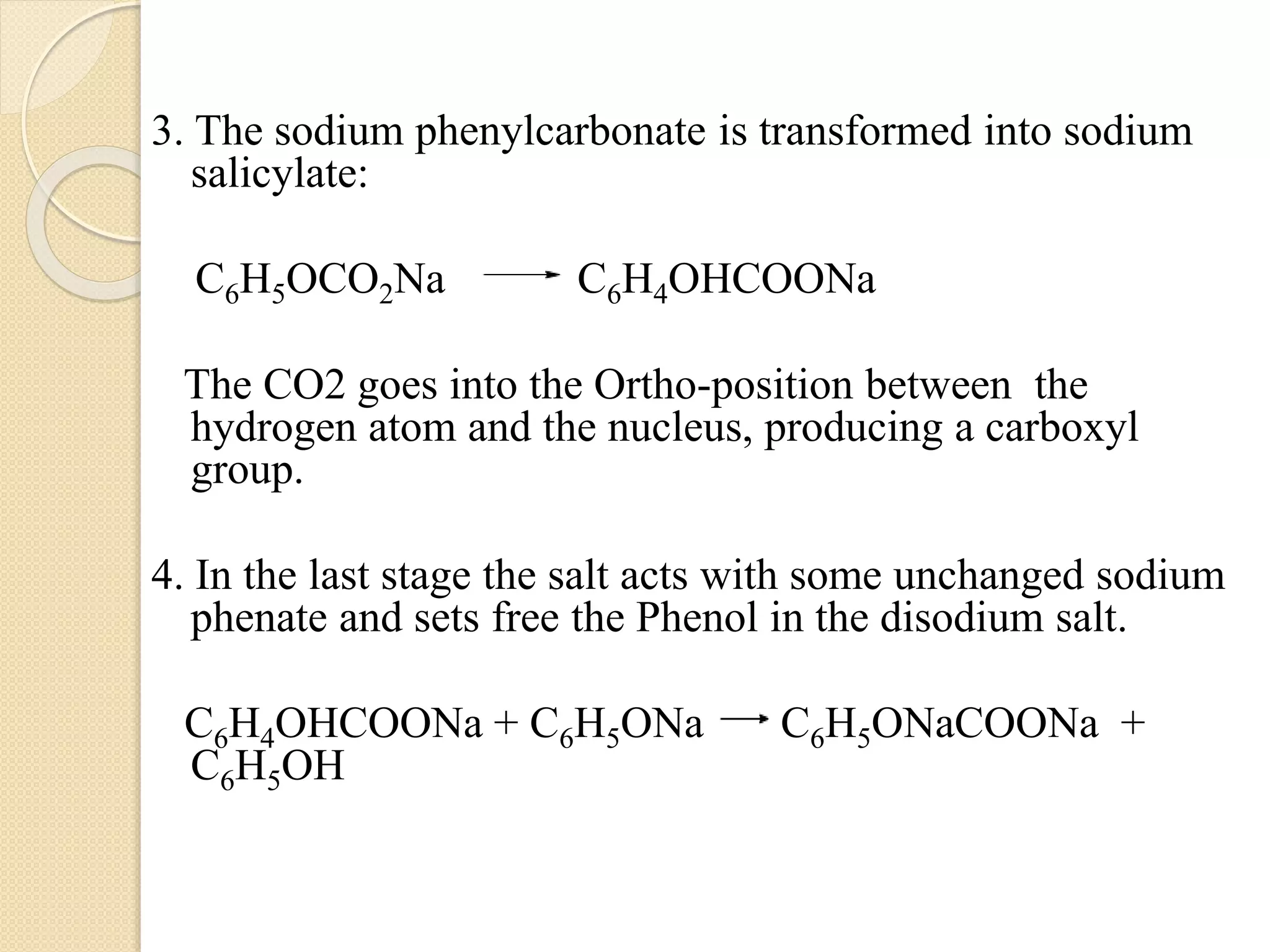 3. The sodium phenylcarbonate is transformed into sodium
salicylate:
C6H5OCO2Na C6H4OHCOONa
The CO2 goes into the Ortho-position between the
hydrogen atom and the nucleus, producing a carboxyl
group.
4. In the last stage the salt acts with some unchanged sodium
phenate and sets free the Phenol in the disodium salt.
C6H4OHCOONa + C6H5ONa C6H5ONaCOONa +
C6H5OH
 
