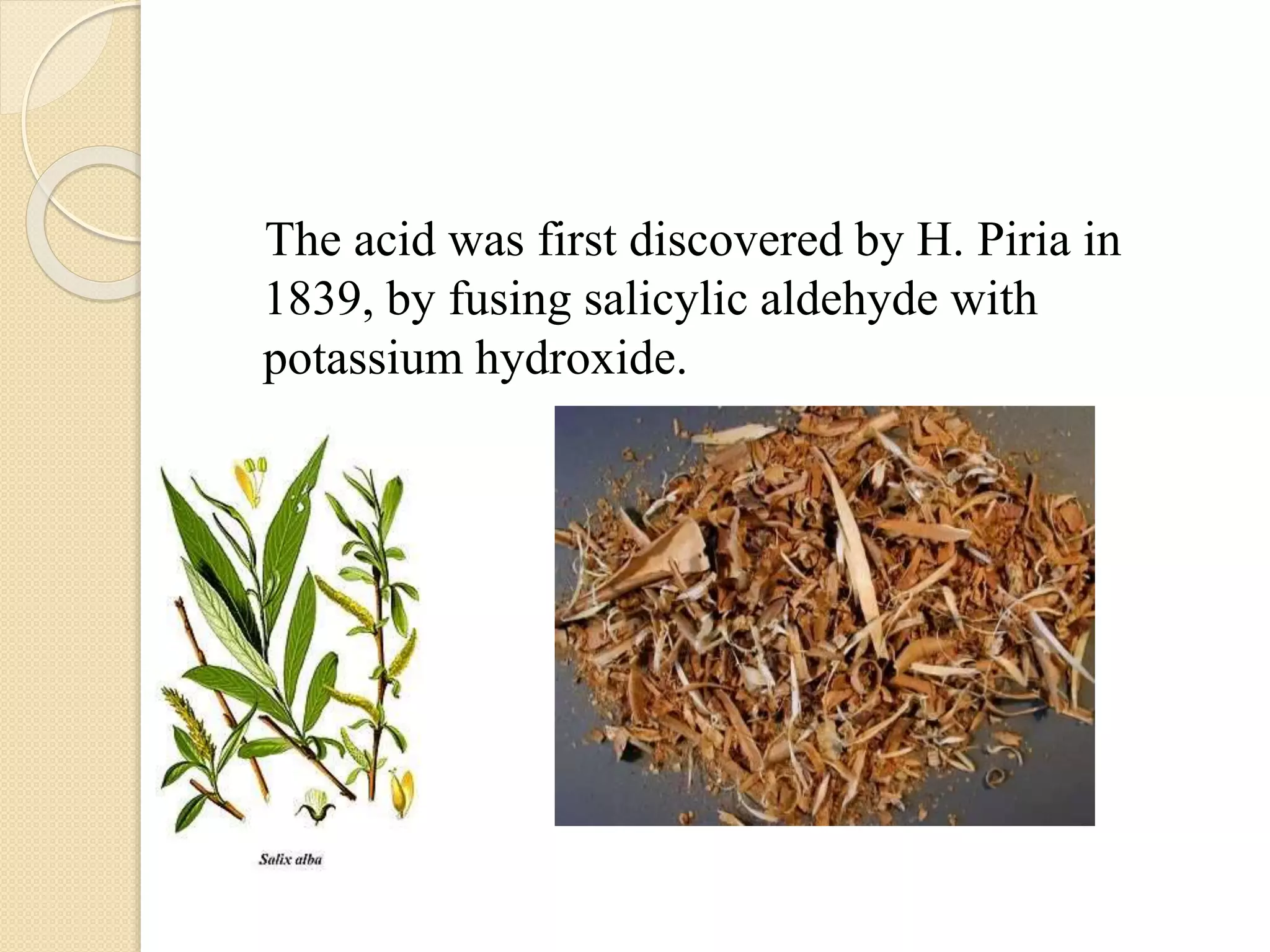 The acid was first discovered by H. Piria in
1839, by fusing salicylic aldehyde with
potassium hydroxide.
 
