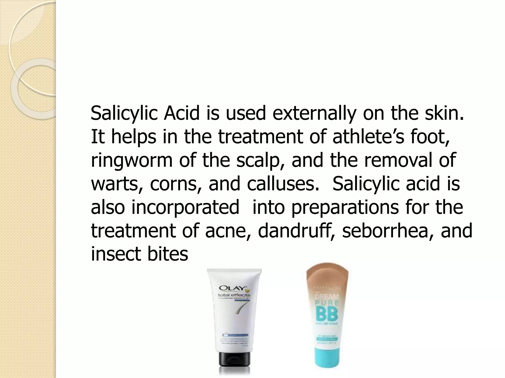 Salicylic Acid is used externally on the skin.
It helps in the treatment of athlete’s foot,
ringworm of the scalp, and the removal of
warts, corns, and calluses. Salicylic acid is
also incorporated into preparations for the
treatment of acne, dandruff, seborrhea, and
insect bites
 