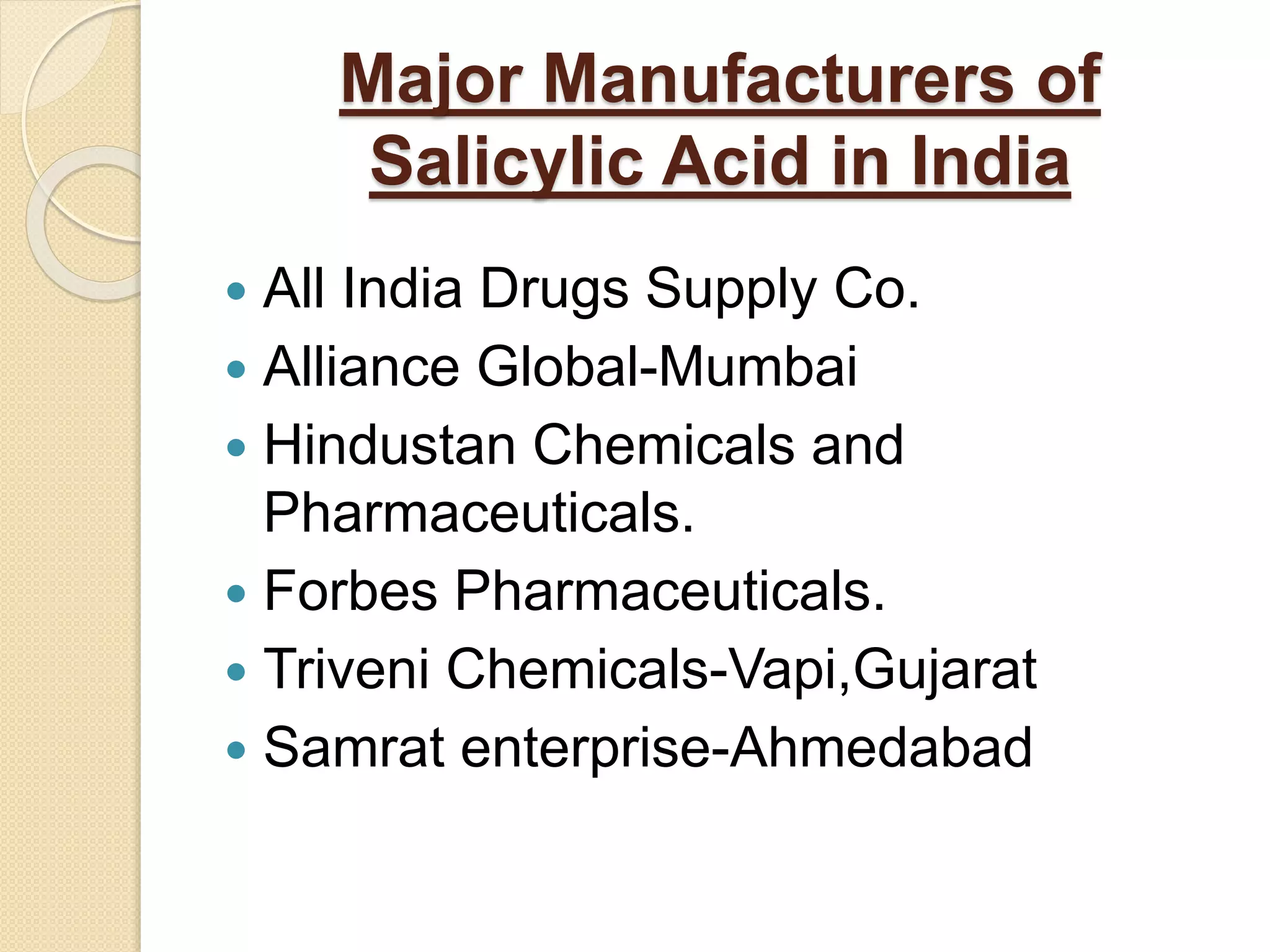 Major Manufacturers of
Salicylic Acid in India
 All India Drugs Supply Co.
 Alliance Global-Mumbai
 Hindustan Chemicals and
Pharmaceuticals.
 Forbes Pharmaceuticals.
 Triveni Chemicals-Vapi,Gujarat
 Samrat enterprise-Ahmedabad
 