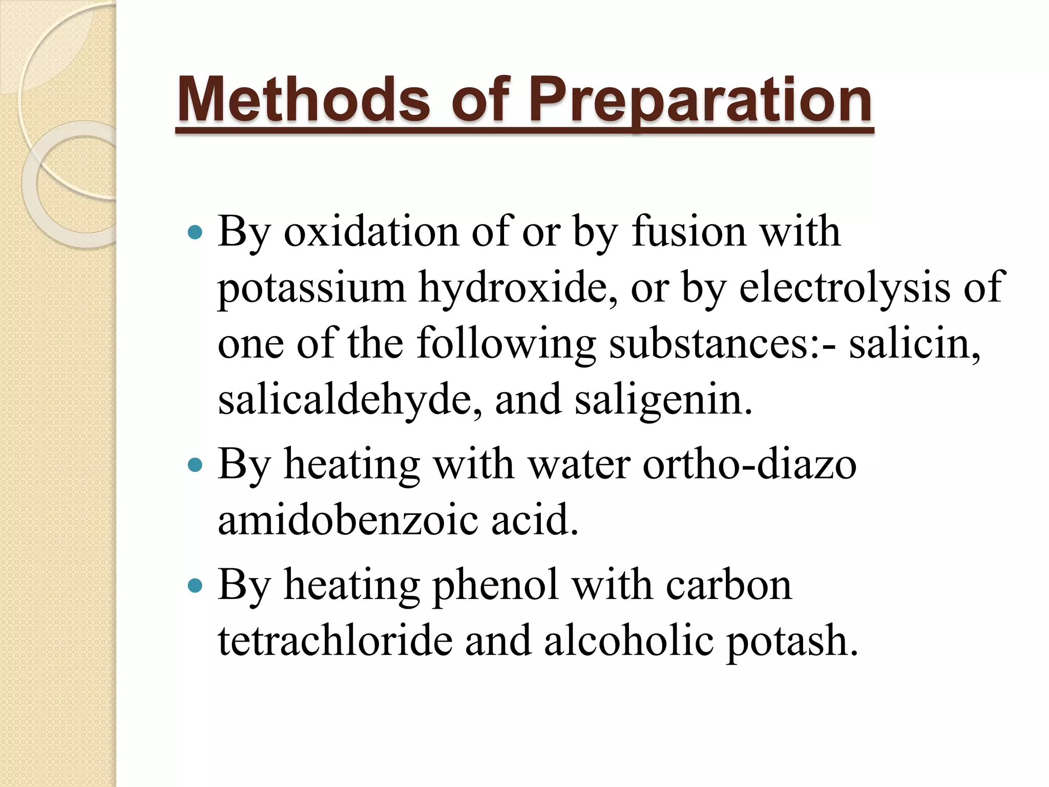 Methods of Preparation
 By oxidation of or by fusion with
potassium hydroxide, or by electrolysis of
one of the following substances:- salicin,
salicaldehyde, and saligenin.
 By heating with water ortho-diazo
amidobenzoic acid.
 By heating phenol with carbon
tetrachloride and alcoholic potash.
 