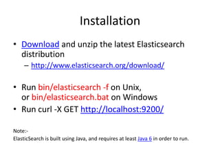 Installation
• Download and unzip the latest Elasticsearch
distribution
– http://www.elasticsearch.org/download/

• Run bin/elasticsearch -f on Unix,
or bin/elasticsearch.bat on Windows
• Run curl -X GET http://localhost:9200/
Note:ElasticSearch is built using Java, and requires at least Java 6 in order to run.

 