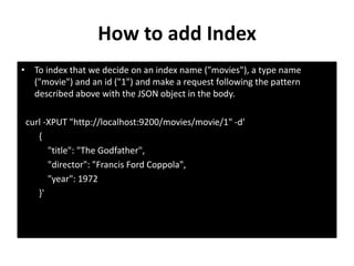 How to add Index
• To index that we decide on an index name ("movies"), a type name
("movie") and an id ("1") and make a request following the pattern
described above with the JSON object in the body.
curl -XPUT "http://localhost:9200/movies/movie/1" -d'
{
"title": "The Godfather",
"director": "Francis Ford Coppola",
"year": 1972
}'

 