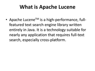 What is Apache Lucene
• Apache LuceneTM is a high-performance, fullfeatured text search engine library written
entirely in Java. It is a technology suitable for
nearly any application that requires full-text
search, especially cross-platform.

 