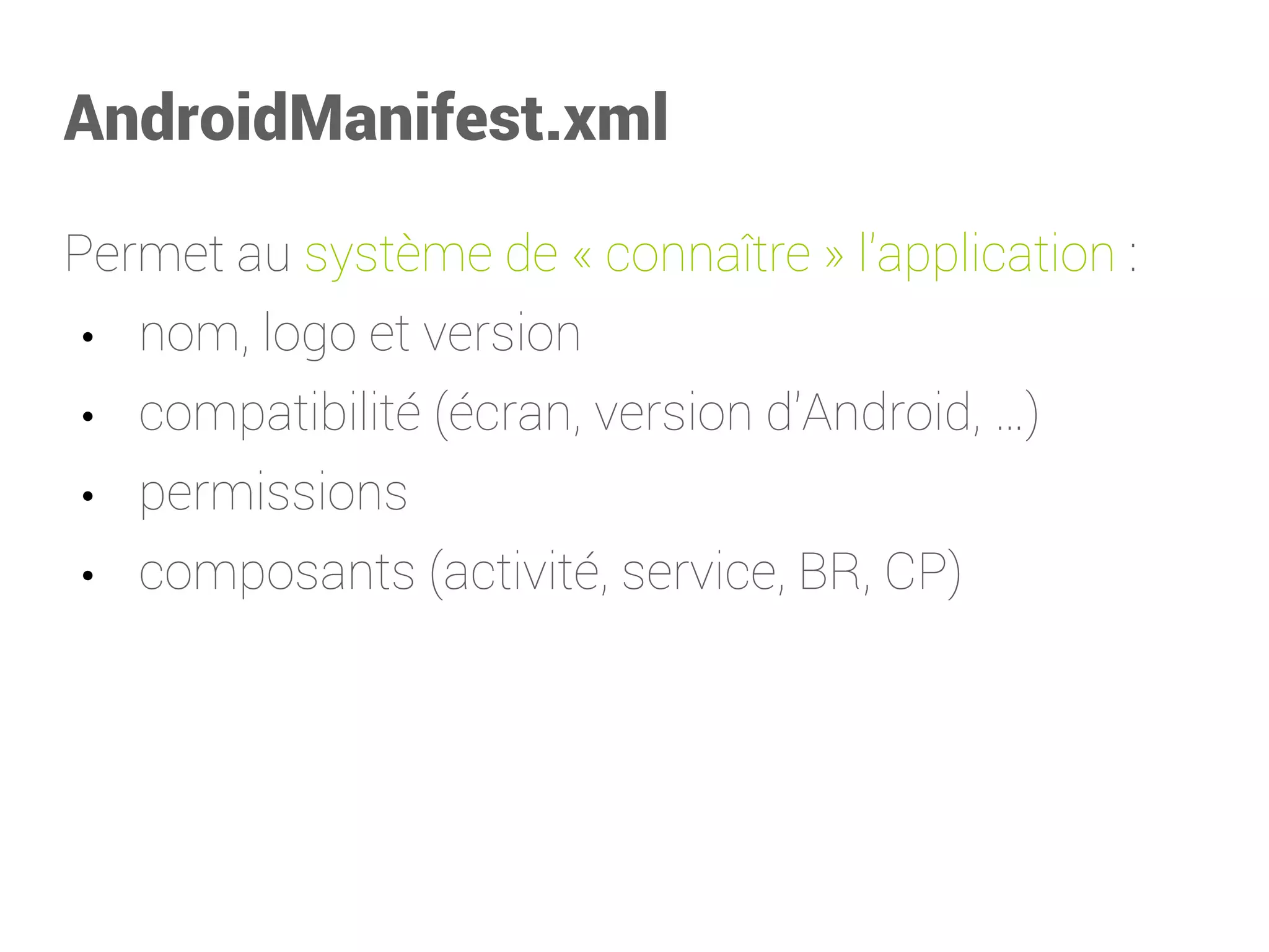 AndroidManifest.xml 
Permet au système de «connaître» l'application: 
•nom, logo et version 
•compatibilité (écran, version d'Android,…) 
•permissions 
•composants (activité, service, BR, CP)  
