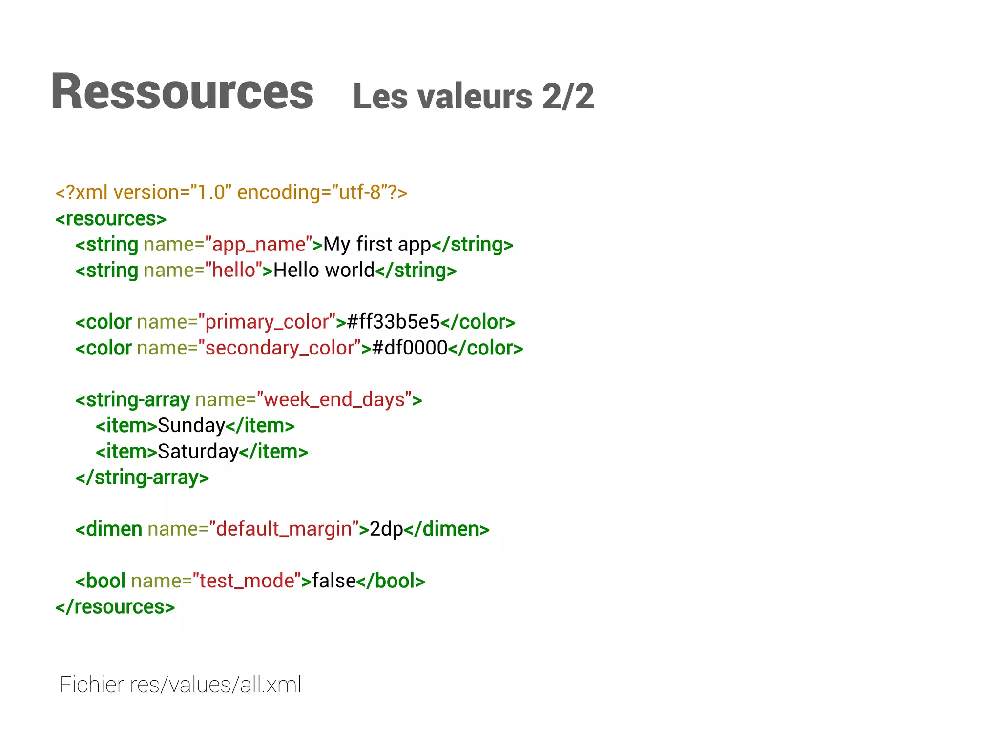 Ressources Les valeurs 2/2 
<?xml version="1.0" encoding="utf-8"?> 
<resources> 
<stringname="app_name">My first app</string> 
<stringname="hello">Hello world</string> 
<colorname="primary_color">#ff33b5e5</color> 
<colorname="secondary_color">#df0000</color> 
<string-arrayname="week_end_days"> 
<item>Sunday</item> 
<item>Saturday</item> 
</string-array> 
<dimenname="default_margin">2dp</dimen> 
<boolname="test_mode">false</bool> 
</resources> 
Fichier res/values/all.xml  