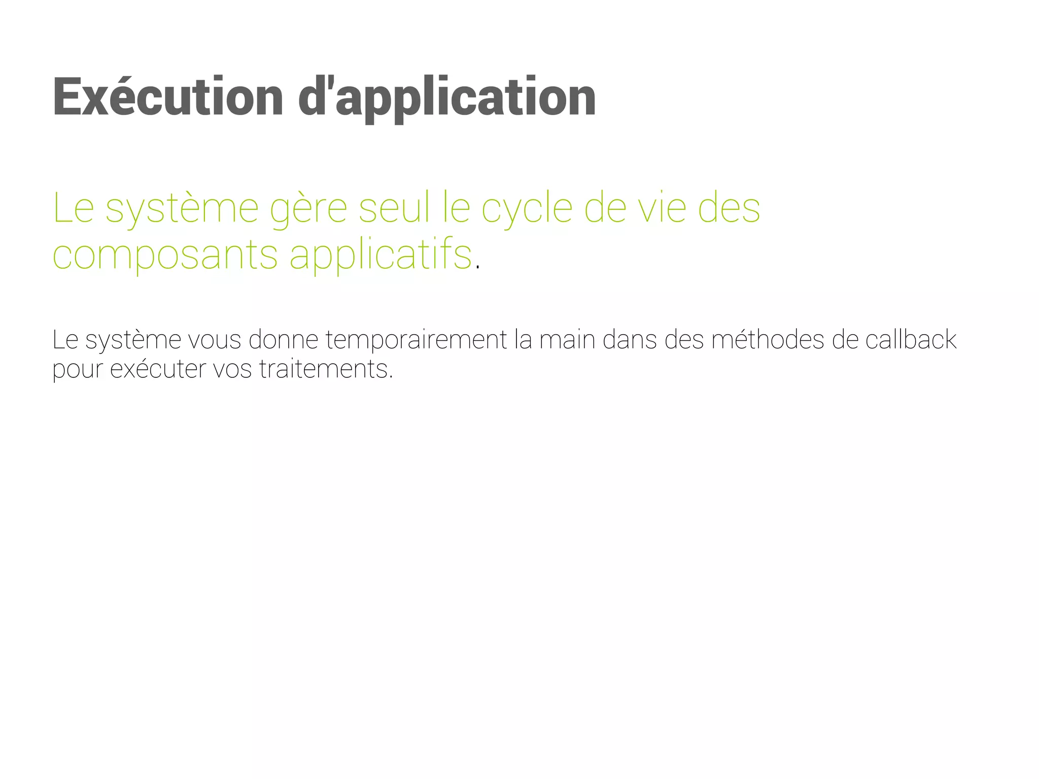 Exécution d'application 
Le système gère seul le cycle de vie des composantsapplicatifs. 
Le système vous donne temporairement la main dans des méthodes de callback pour exécuter vos traitements.  