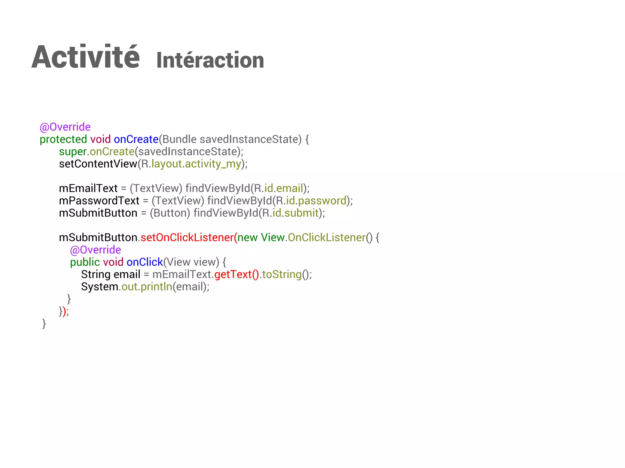 @Override 
protected void onCreate(Bundle savedInstanceState) { 
super.onCreate(savedInstanceState); 
setContentView(R.layout.activity_my); 
mEmailText = (EditText) findViewById(R.id.email); 
mPasswordText = (EditText) findViewById(R.id.password); 
mSubmitButton = (Button) findViewById(R.id.submit); 
mSubmitButton.setOnClickListener(new View.OnClickListener() { 
@Override 
public void onClick(View view) { 
String email = mEmailText.getText().toString(); 
System.out.println(email); 
} 
}); 
} 
Activité Intéraction  