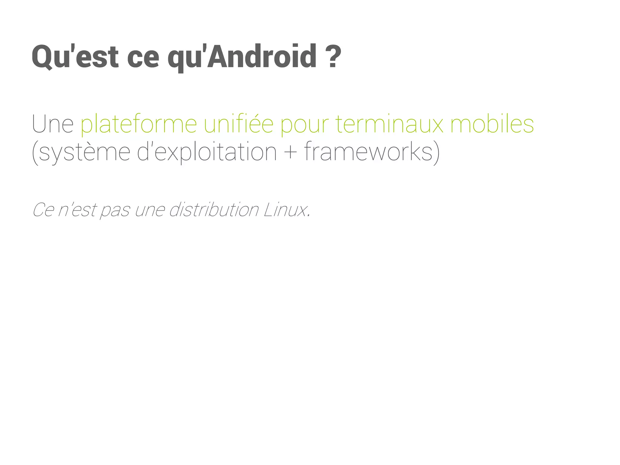 Qu'est ce qu'Android? 
Une plateforme unifiée pour terminaux mobiles 
(système d'exploitation + frameworks) 
Ce n'est pas une distribution Linux.  