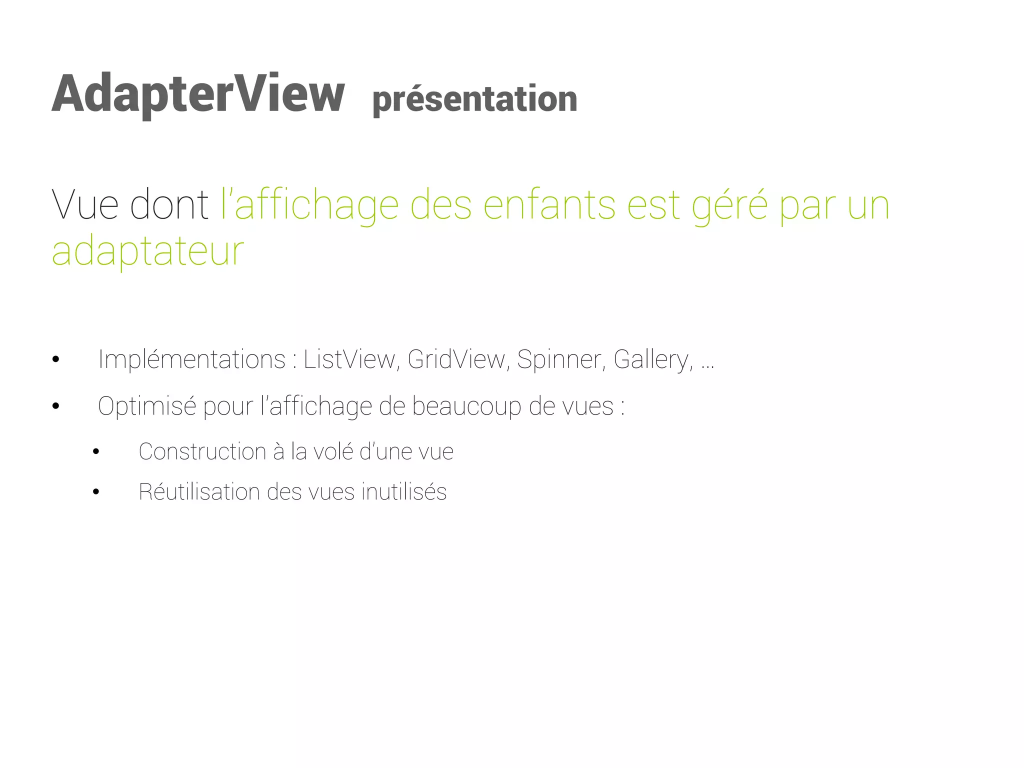 AdapterView présentation 
Vue dont l’affichage des enfants est géré par un adaptateur 
•Implémentations : ListView, GridView, Spinner, Gallery, … 
•Optimisé pour l’affichage de beaucoup de vues : 
•Construction à la volé d’une vue 
•Réutilisation des vues inutilisés  