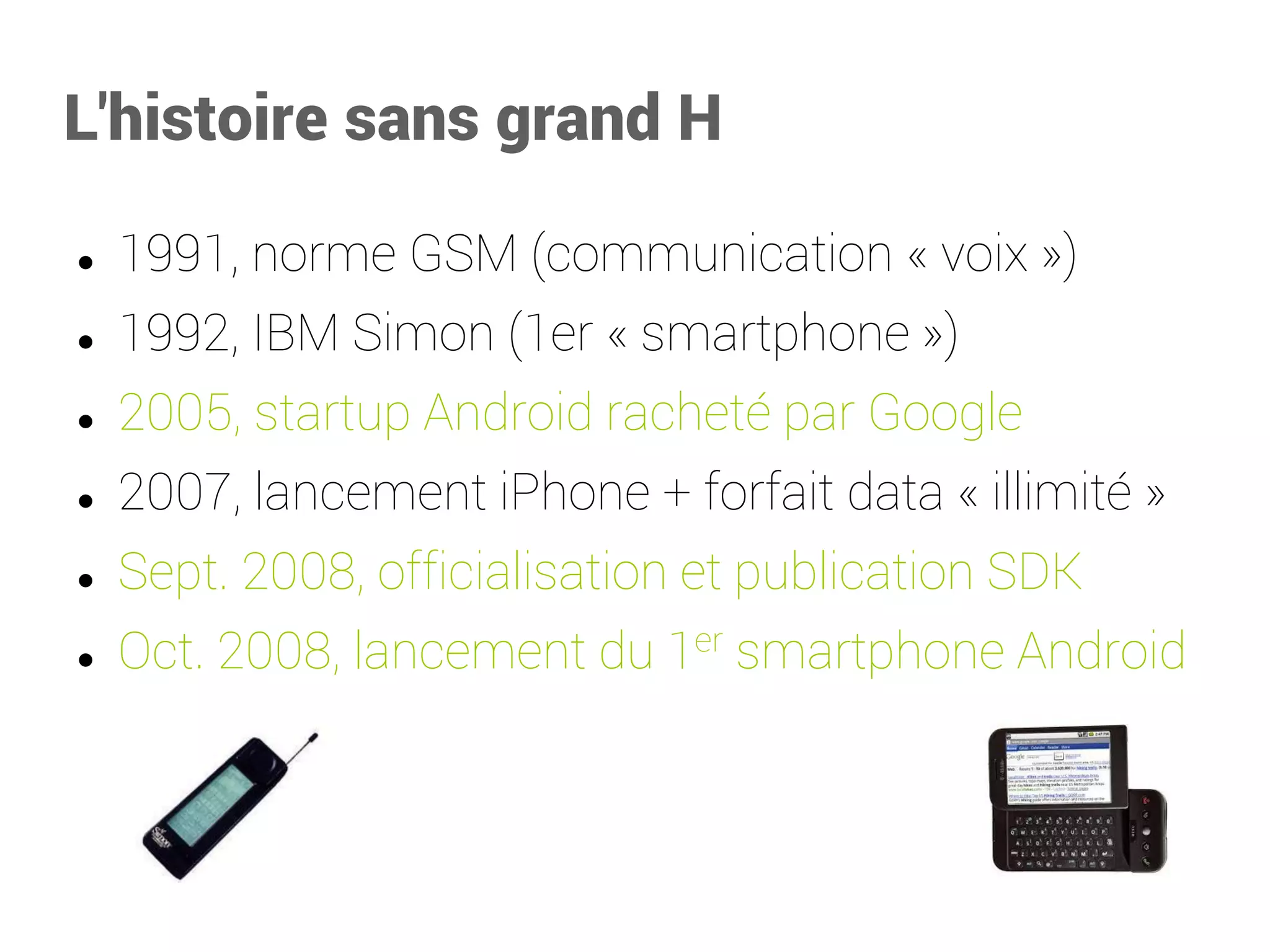 L'histoire sans grand H 
1991, norme GSM (communication «voix») 
1992, IBM Simon (1er «smartphone») 
2005, startup Android racheté par Google 
2007, lancement iPhone + forfait data «illimité» 
Sept. 2008, officialisation et publication SDK 
Oct. 2008, lancement du 1ersmartphone Android  
