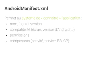 AndroidManifest.xml 
Permet au système de «connaître» l'application: 
•nom, logo et version 
•compatibilité (écran, version d'Android,…) 
•permissions 
•composants (activité, service, BR, CP)  