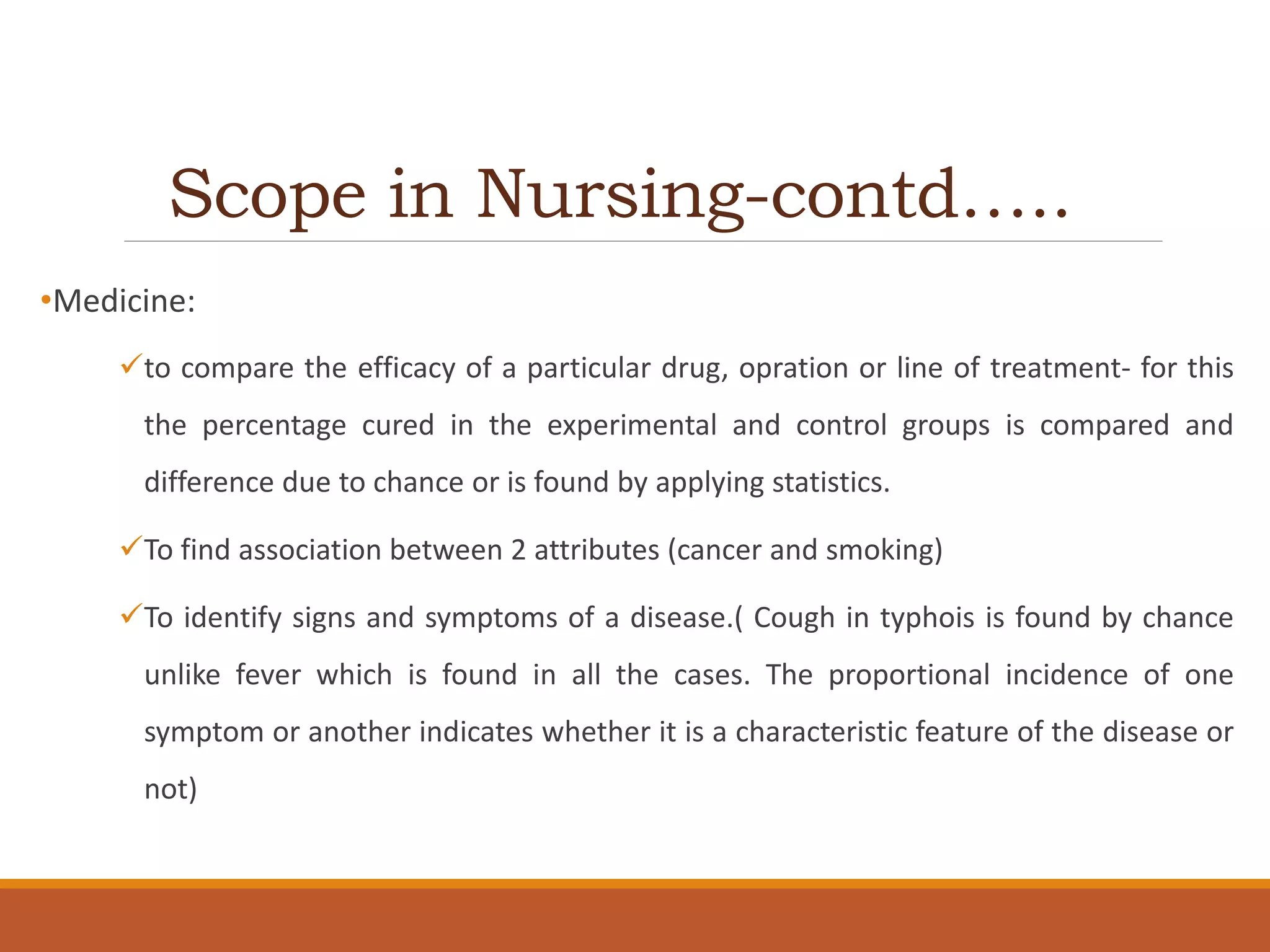 Scope in Nursing-contd…..
•Medicine:
to compare the efficacy of a particular drug, opration or line of treatment- for this
the percentage cured in the experimental and control groups is compared and
difference due to chance or is found by applying statistics.
To find association between 2 attributes (cancer and smoking)
To identify signs and symptoms of a disease.( Cough in typhois is found by chance
unlike fever which is found in all the cases. The proportional incidence of one
symptom or another indicates whether it is a characteristic feature of the disease or
not)
 